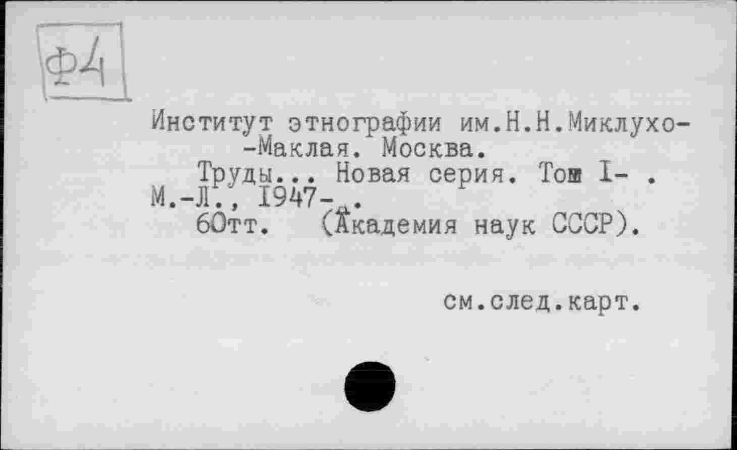 ﻿Институт этнографии им.Н.Н.Миклухо-Маклая. Москва.
Труды... Новая серия. Той I- .
М.-Л., 1947- .
60тт. (Академия наук СССР).
см.след.карт.